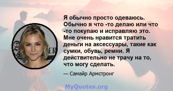 Я обычно просто одеваюсь. Обычно я что -то делаю или что -то покупаю и исправляю это. Мне очень нравится тратить деньги на аксессуары, такие как сумки, обувь, ремни. Я действительно не трачу на то, что могу сделать.