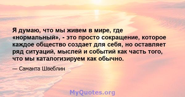 Я думаю, что мы живем в мире, где «нормальный», - это просто сокращение, которое каждое общество создает для себя, но оставляет ряд ситуаций, мыслей и событий как часть того, что мы каталогизируем как обычно.