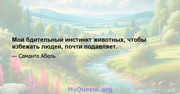 Мой бдительный инстинкт животных, чтобы избежать людей, почти подавляет.