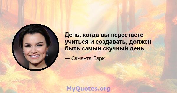 День, когда вы перестаете учиться и создавать, должен быть самый скучный день.