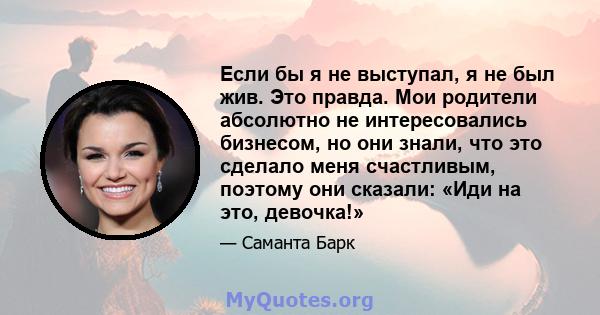 Если бы я не выступал, я не был жив. Это правда. Мои родители абсолютно не интересовались бизнесом, но они знали, что это сделало меня счастливым, поэтому они сказали: «Иди на это, девочка!»