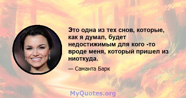 Это одна из тех снов, которые, как я думал, будет недостижимым для кого -то вроде меня, который пришел из ниоткуда.