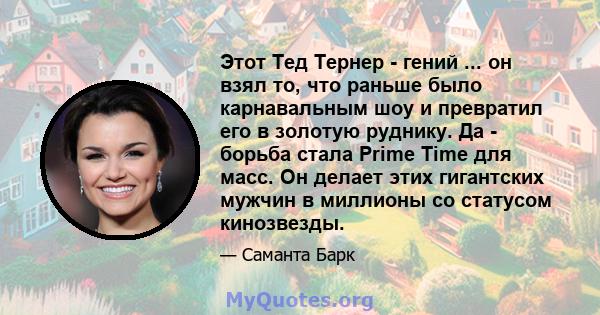 Этот Тед Тернер - гений ... он взял то, что раньше было карнавальным шоу и превратил его в золотую руднику. Да - борьба стала Prime Time для масс. Он делает этих гигантских мужчин в миллионы со статусом кинозвезды.