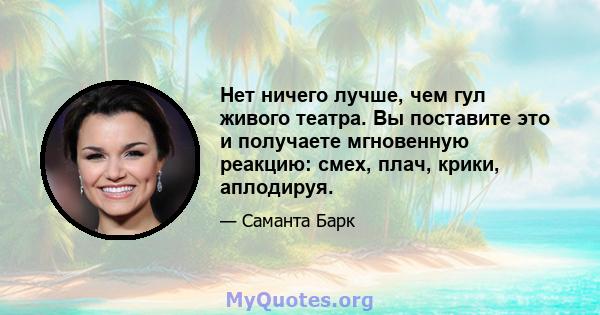 Нет ничего лучше, чем гул живого театра. Вы поставите это и получаете мгновенную реакцию: смех, плач, крики, аплодируя.