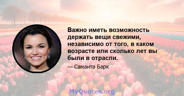 Важно иметь возможность держать вещи свежими, независимо от того, в каком возрасте или сколько лет вы были в отрасли.