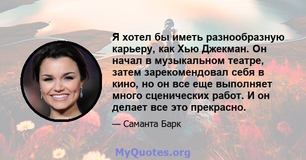 Я хотел бы иметь разнообразную карьеру, как Хью Джекман. Он начал в музыкальном театре, затем зарекомендовал себя в кино, но он все еще выполняет много сценических работ. И он делает все это прекрасно.