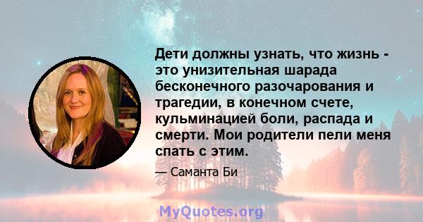 Дети должны узнать, что жизнь - это унизительная шарада бесконечного разочарования и трагедии, в конечном счете, кульминацией боли, распада и смерти. Мои родители пели меня спать с этим.