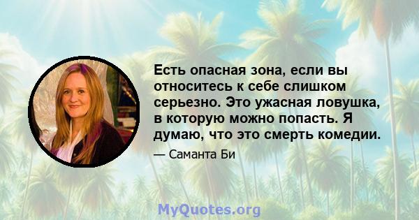 Есть опасная зона, если вы относитесь к себе слишком серьезно. Это ужасная ловушка, в которую можно попасть. Я думаю, что это смерть комедии.