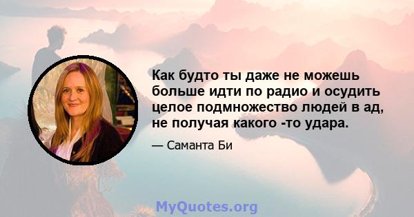 Как будто ты даже не можешь больше идти по радио и осудить целое подмножество людей в ад, не получая какого -то удара.