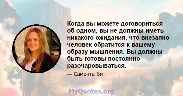 Когда вы можете договориться об одном, вы не должны иметь никакого ожидания, что внезапно человек обратится к вашему образу мышления. Вы должны быть готовы постоянно разочаровываться.