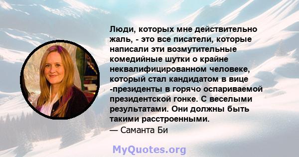 Люди, которых мне действительно жаль, - это все писатели, которые написали эти возмутительные комедийные шутки о крайне неквалифицированном человеке, который стал кандидатом в вице -президенты в горячо оспариваемой