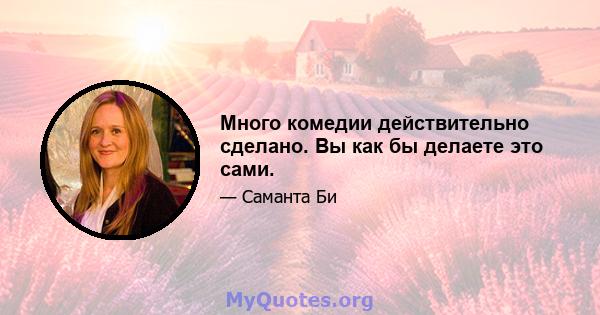 Много комедии действительно сделано. Вы как бы делаете это сами.