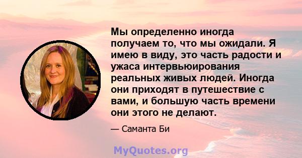 Мы определенно иногда получаем то, что мы ожидали. Я имею в виду, это часть радости и ужаса интервьюирования реальных живых людей. Иногда они приходят в путешествие с вами, и большую часть времени они этого не делают.