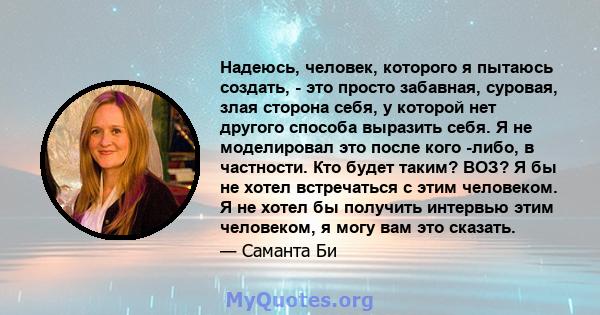 Надеюсь, человек, которого я пытаюсь создать, - это просто забавная, суровая, злая сторона себя, у которой нет другого способа выразить себя. Я не моделировал это после кого -либо, в частности. Кто будет таким? ВОЗ? Я