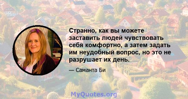 Странно, как вы можете заставить людей чувствовать себя комфортно, а затем задать им неудобный вопрос, но это не разрушает их день.