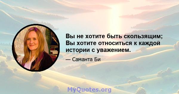 Вы не хотите быть скользящим; Вы хотите относиться к каждой истории с уважением.