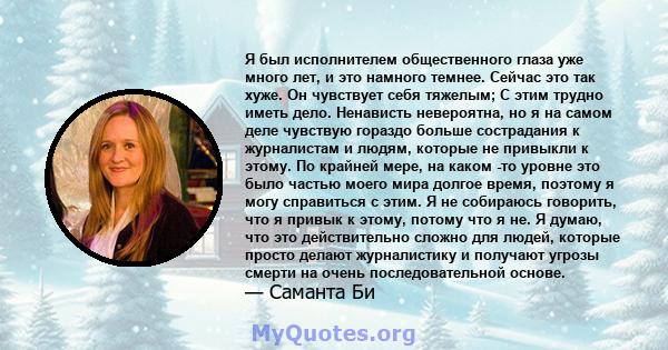 Я был исполнителем общественного глаза уже много лет, и это намного темнее. Сейчас это так хуже. Он чувствует себя тяжелым; С этим трудно иметь дело. Ненависть невероятна, но я на самом деле чувствую гораздо больше