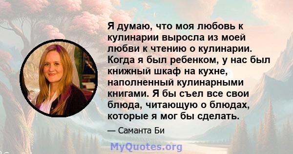 Я думаю, что моя любовь к кулинарии выросла из моей любви к чтению о кулинарии. Когда я был ребенком, у нас был книжный шкаф на кухне, наполненный кулинарными книгами. Я бы съел все свои блюда, читающую о блюдах,