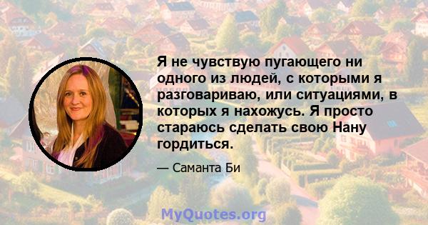 Я не чувствую пугающего ни одного из людей, с которыми я разговариваю, или ситуациями, в которых я нахожусь. Я просто стараюсь сделать свою Нану гордиться.