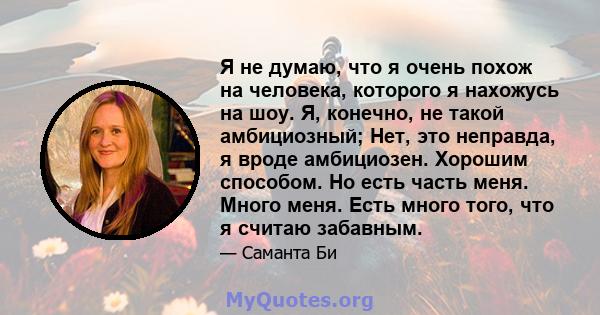 Я не думаю, что я очень похож на человека, которого я нахожусь на шоу. Я, конечно, не такой амбициозный; Нет, это неправда, я вроде амбициозен. Хорошим способом. Но есть часть меня. Много меня. Есть много того, что я