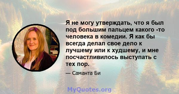 Я не могу утверждать, что я был под большим пальцем какого -то человека в комедии. Я как бы всегда делал свое дело к лучшему или к худшему, и мне посчастливилось выступать с тех пор.