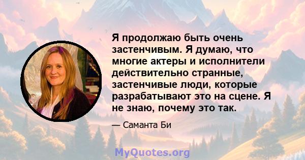 Я продолжаю быть очень застенчивым. Я думаю, что многие актеры и исполнители действительно странные, застенчивые люди, которые разрабатывают это на сцене. Я не знаю, почему это так.