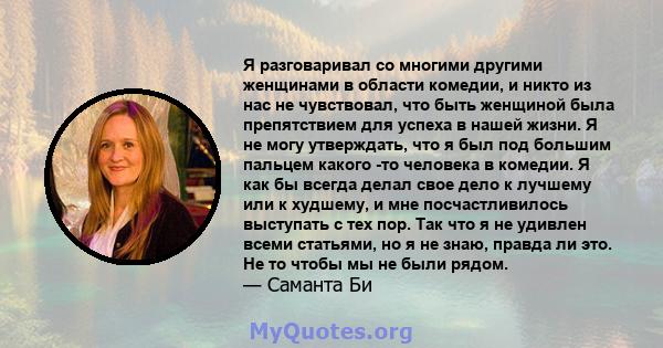 Я разговаривал со многими другими женщинами в области комедии, и никто из нас не чувствовал, что быть женщиной была препятствием для успеха в нашей жизни. Я не могу утверждать, что я был под большим пальцем какого -то