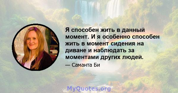 Я способен жить в данный момент. И я особенно способен жить в момент сидения на диване и наблюдать за моментами других людей.