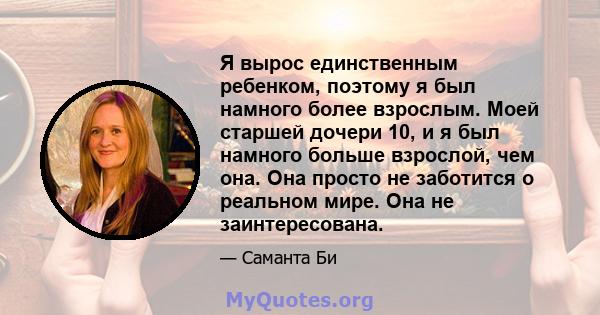 Я вырос единственным ребенком, поэтому я был намного более взрослым. Моей старшей дочери 10, и я был намного больше взрослой, чем она. Она просто не заботится о реальном мире. Она не заинтересована.