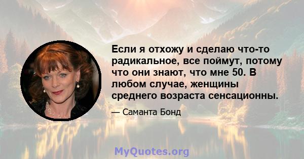 Если я отхожу и сделаю что-то радикальное, все поймут, потому что они знают, что мне 50. В любом случае, женщины среднего возраста сенсационны.