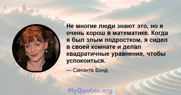 Не многие люди знают это, но я очень хорош в математике. Когда я был злым подростком, я сидел в своей комнате и делал квадратичные уравнения, чтобы успокоиться.