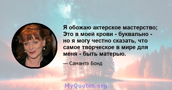 Я обожаю актерское мастерство; Это в моей крови - буквально - но я могу честно сказать, что самое творческое в мире для меня - быть матерью.