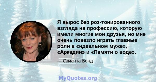 Я вырос без роз-тонированного взгляда на профессию, которую имели многие мои друзья, но мне очень повезло играть главные роли в «идеальном муже», «Аркадии» и «Памяти о воде».