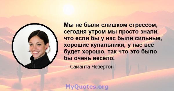 Мы не были слишком стрессом, сегодня утром мы просто знали, что если бы у нас были сильные, хорошие купальники, у нас все будет хорошо, так что это было бы очень весело.