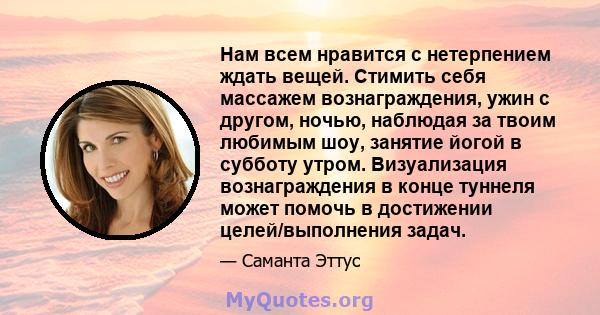 Нам всем нравится с нетерпением ждать вещей. Стимить себя массажем вознаграждения, ужин с другом, ночью, наблюдая за твоим любимым шоу, занятие йогой в субботу утром. Визуализация вознаграждения в конце туннеля может