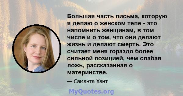 Большая часть письма, которую я делаю о женском теле - это напомнить женщинам, в том числе и о том, что они делают жизнь и делают смерть. Это считает меня гораздо более сильной позицией, чем слабая ложь, рассказанная о