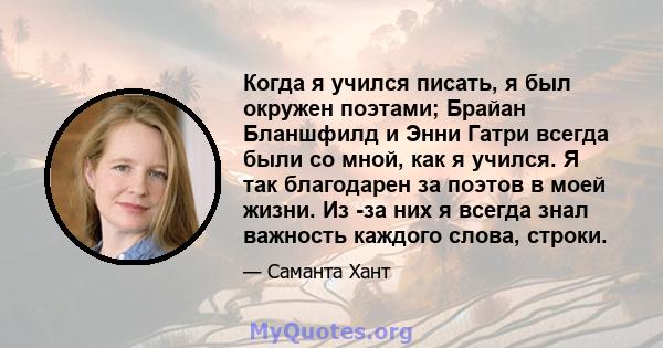 Когда я учился писать, я был окружен поэтами; Брайан Бланшфилд и Энни Гатри всегда были со мной, как я учился. Я так благодарен за поэтов в моей жизни. Из -за них я всегда знал важность каждого слова, строки.