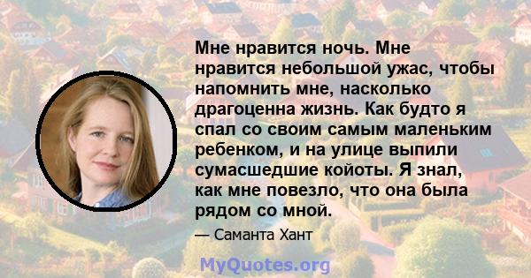 Мне нравится ночь. Мне нравится небольшой ужас, чтобы напомнить мне, насколько драгоценна жизнь. Как будто я спал со своим самым маленьким ребенком, и на улице выпили сумасшедшие койоты. Я знал, как мне повезло, что она 