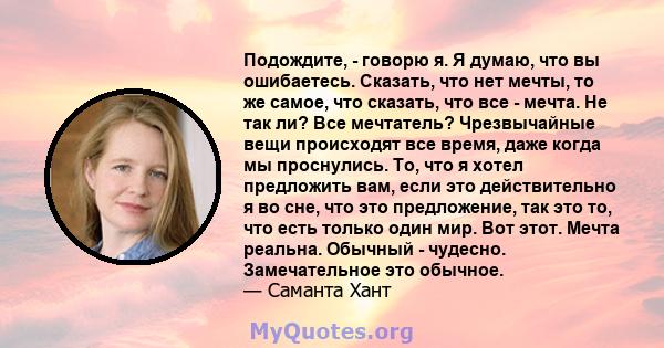 Подождите, - говорю я. Я думаю, что вы ошибаетесь. Сказать, что нет мечты, то же самое, что сказать, что все - мечта. Не так ли? Все мечтатель? Чрезвычайные вещи происходят все время, даже когда мы проснулись. То, что я 