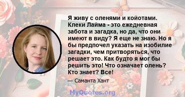 Я живу с оленями и койотами. Клеки Лайма - это ежедневная забота и загадка, но да, что они имеют в виду? Я еще не знаю. Но я бы предпочел указать на изобилие загадки, чем притворяться, что решает это. Как будто я мог бы 