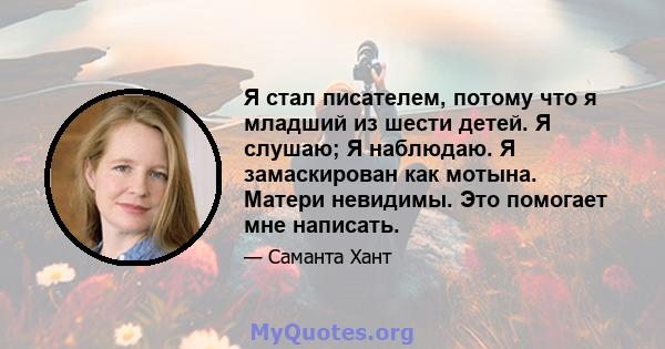 Я стал писателем, потому что я младший из шести детей. Я слушаю; Я наблюдаю. Я замаскирован как мотына. Матери невидимы. Это помогает мне написать.