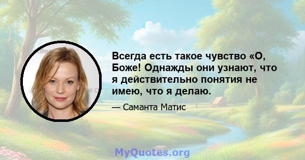 Всегда есть такое чувство «О, Боже! Однажды они узнают, что я действительно понятия не имею, что я делаю.