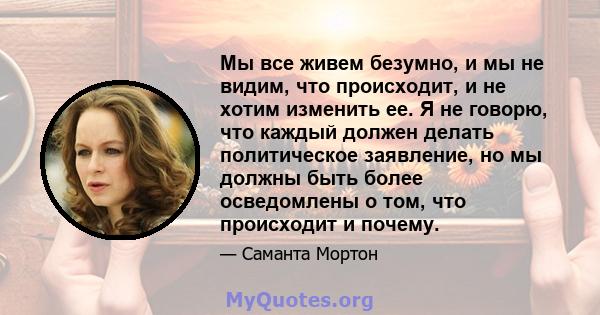 Мы все живем безумно, и мы не видим, что происходит, и не хотим изменить ее. Я не говорю, что каждый должен делать политическое заявление, но мы должны быть более осведомлены о том, что происходит и почему.