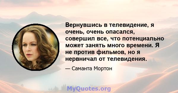 Вернувшись в телевидение, я очень, очень опасался, совершил все, что потенциально может занять много времени. Я не против фильмов, но я нервничал от телевидения.