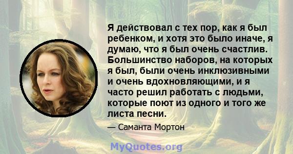 Я действовал с тех пор, как я был ребенком, и хотя это было иначе, я думаю, что я был очень счастлив. Большинство наборов, на которых я был, были очень инклюзивными и очень вдохновляющими, и я часто решил работать с