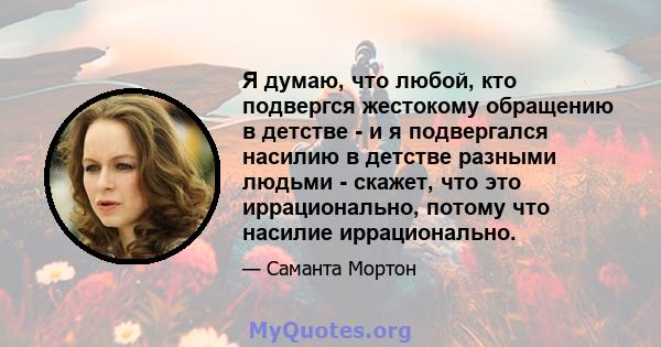 Я думаю, что любой, кто подвергся жестокому обращению в детстве - и я подвергался насилию в детстве разными людьми - скажет, что это иррационально, потому что насилие иррационально.