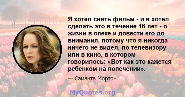 Я хотел снять фильм - и я хотел сделать это в течение 16 лет - о жизни в опеке и довести его до внимания, потому что я никогда ничего не видел, по телевизору или в кино, в котором говорилось: «Вот как это кажется