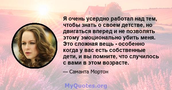 Я очень усердно работал над тем, чтобы знать о своем детстве, но двигаться вперед и не позволять этому эмоционально убить меня. Это сложная вещь - особенно когда у вас есть собственные дети, и вы помните, что случилось