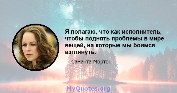 Я полагаю, что как исполнитель, чтобы поднять проблемы в мире вещей, на которые мы боимся взглянуть.