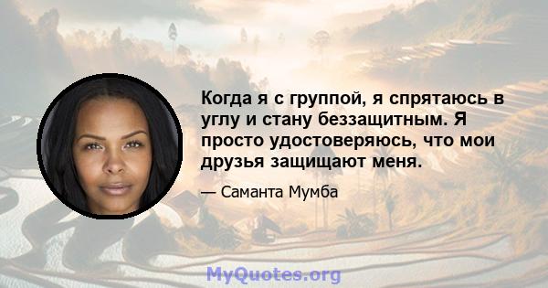 Когда я с группой, я спрятаюсь в углу и стану беззащитным. Я просто удостоверяюсь, что мои друзья защищают меня.